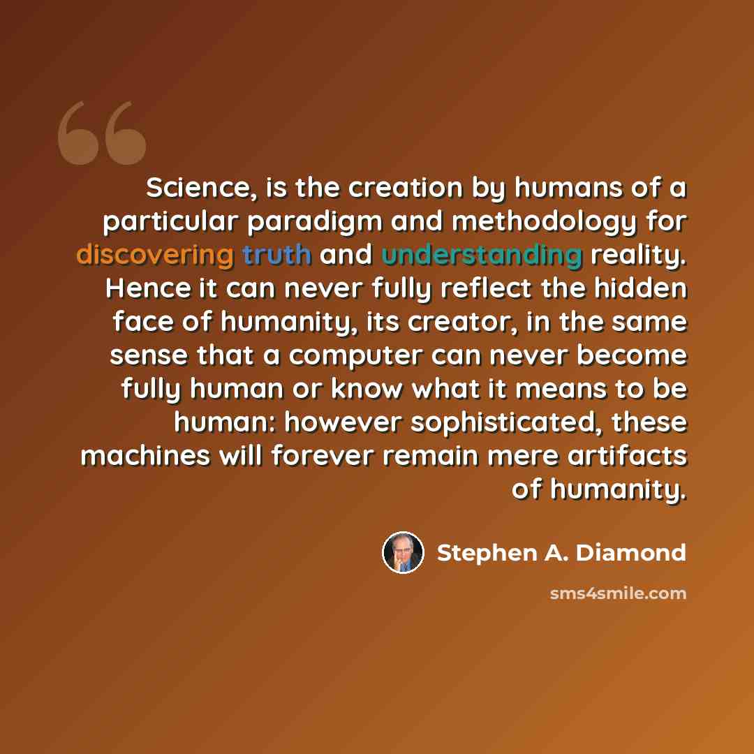 “Science, is the creation by humans of a particular paradigm and methodology for discovering truth and understanding reality. Hence it can never fully reflect the hidden face of humanity, its creator, in the same sense that a computer can never become fully human or know what it means to be human…” quote by Stephen A. Diamond
