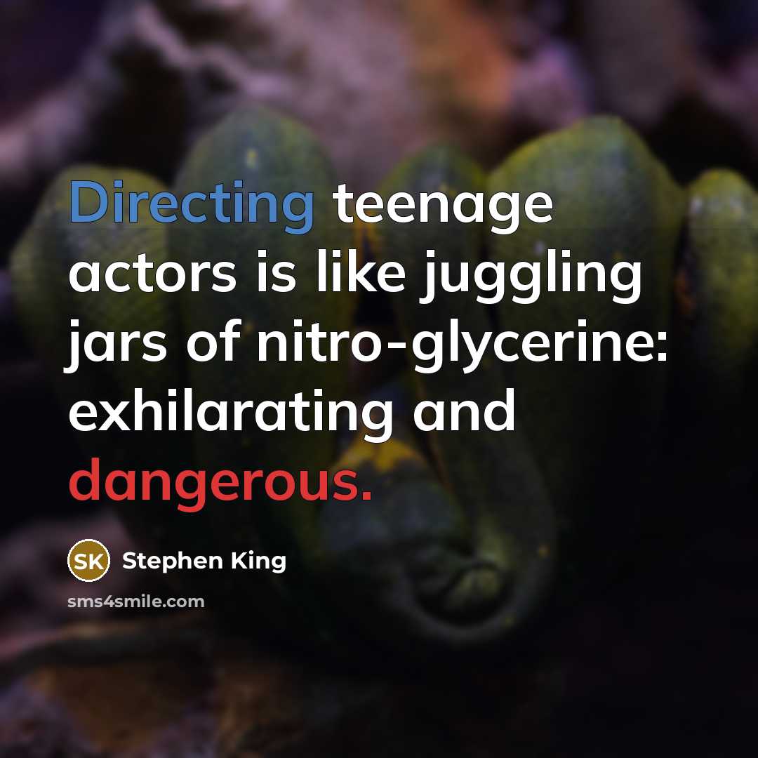 “Directing teenage actors is like juggling jars of nitro-glycerine: exhilarating and dangerous.” quote by Stephen King