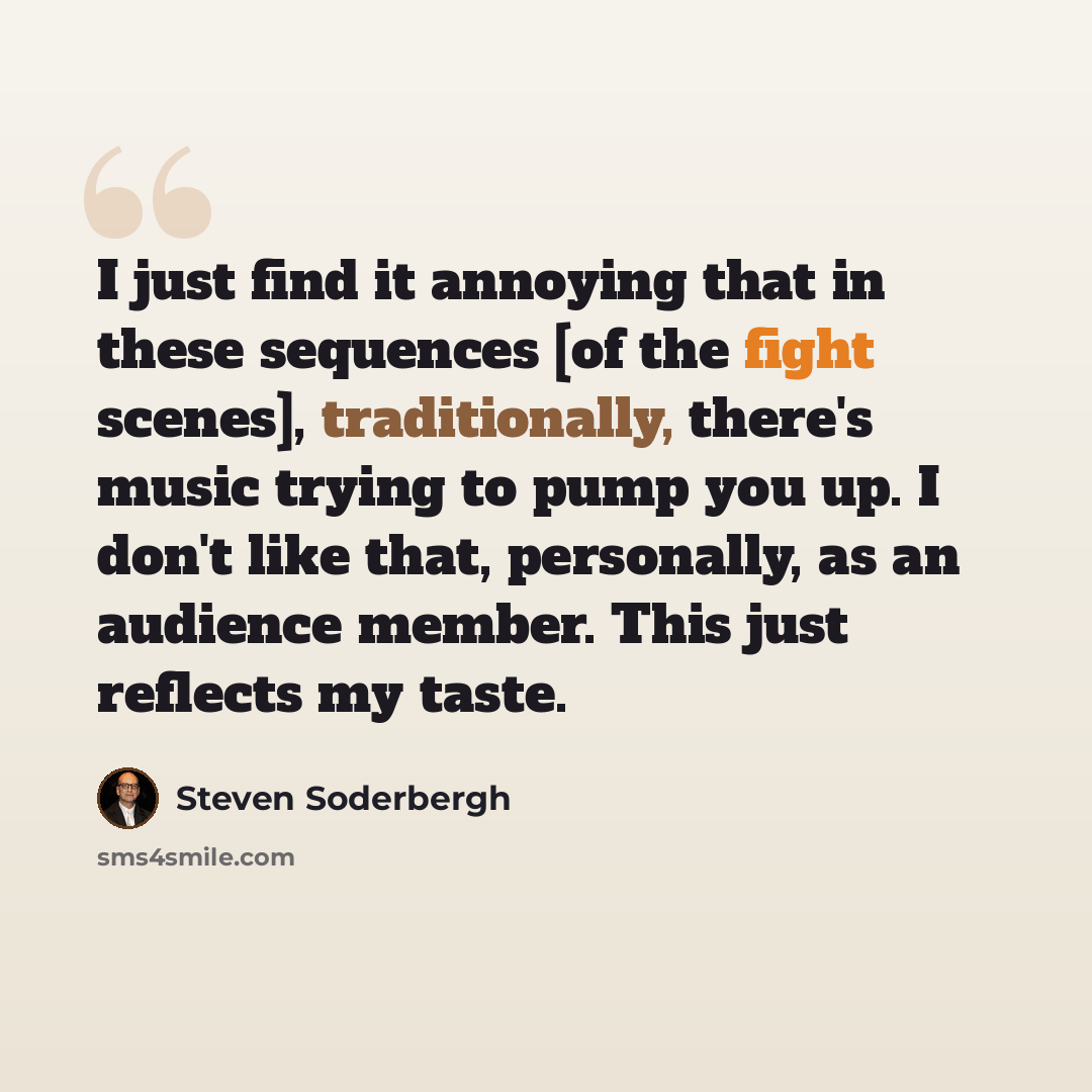 “I just find it annoying that in these sequences [of the fight scenes], traditionally, there's music trying to pump you up. I don't like that, personally, as an audience member. This just reflects my taste.” quote by Steven Soderbergh