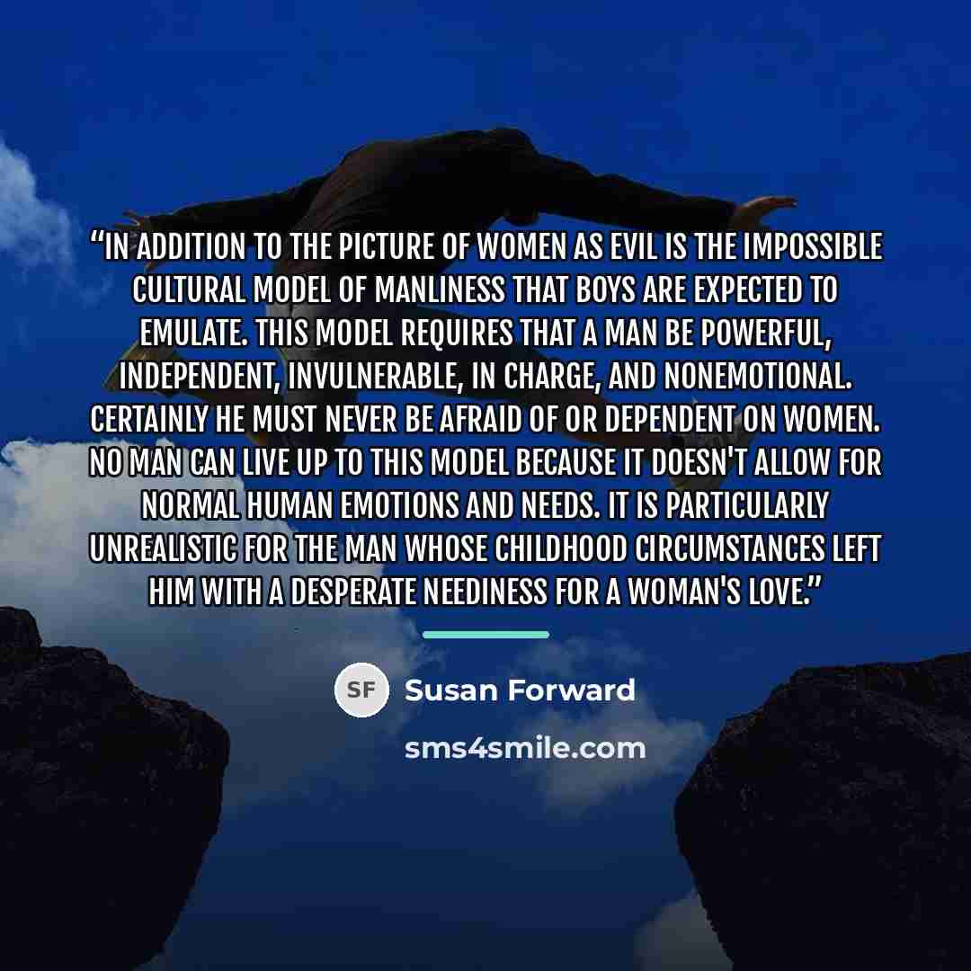 “In addition to the picture of women as evil is the impossible cultural model of manliness that boys are expected to emulate. This model requires that a man be powerful, independent, invulnerable, in charge, and nonemotional. Certainly he must never be afraid of or dependent on women. No man can…” quote by Susan Forward