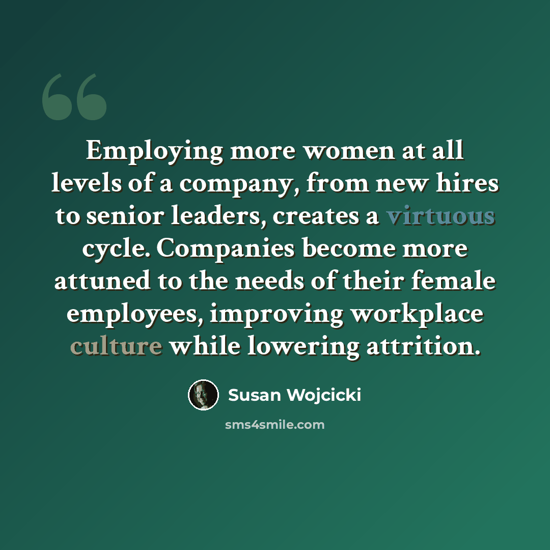 “Employing more women at all levels of a company, from new hires to senior leaders, creates a virtuous cycle. Companies become more attuned to the needs of their female employees, improving workplace culture while lowering attrition.” quote by Susan Wojcicki