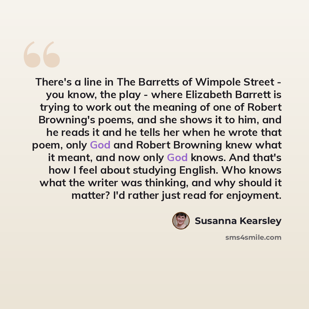 “There's a line in The Barretts of Wimpole Street - you know, the play - where Elizabeth Barrett is trying to work out the meaning of one of Robert Browning's poems, and she shows it to him, and he reads it and he tells her when he wrote that poem, only God and Robert Browning knew what it meant…” quote by Susanna Kearsley