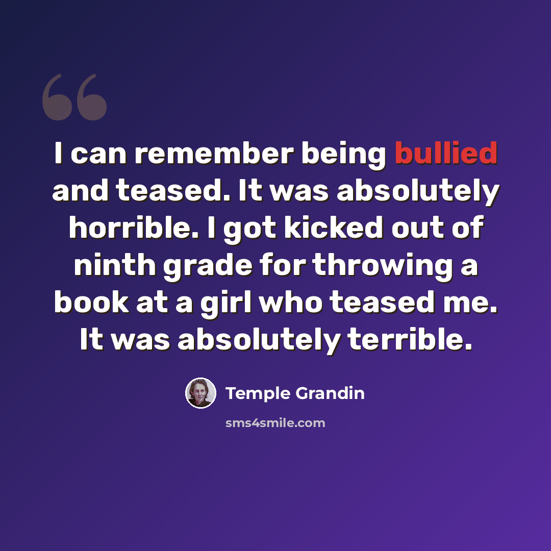“I can remember being bullied and teased. It was absolutely horrible. I got kicked out of ninth grade for throwing a book at a girl who teased me. It was absolutely terrible.” quote by Temple Grandin