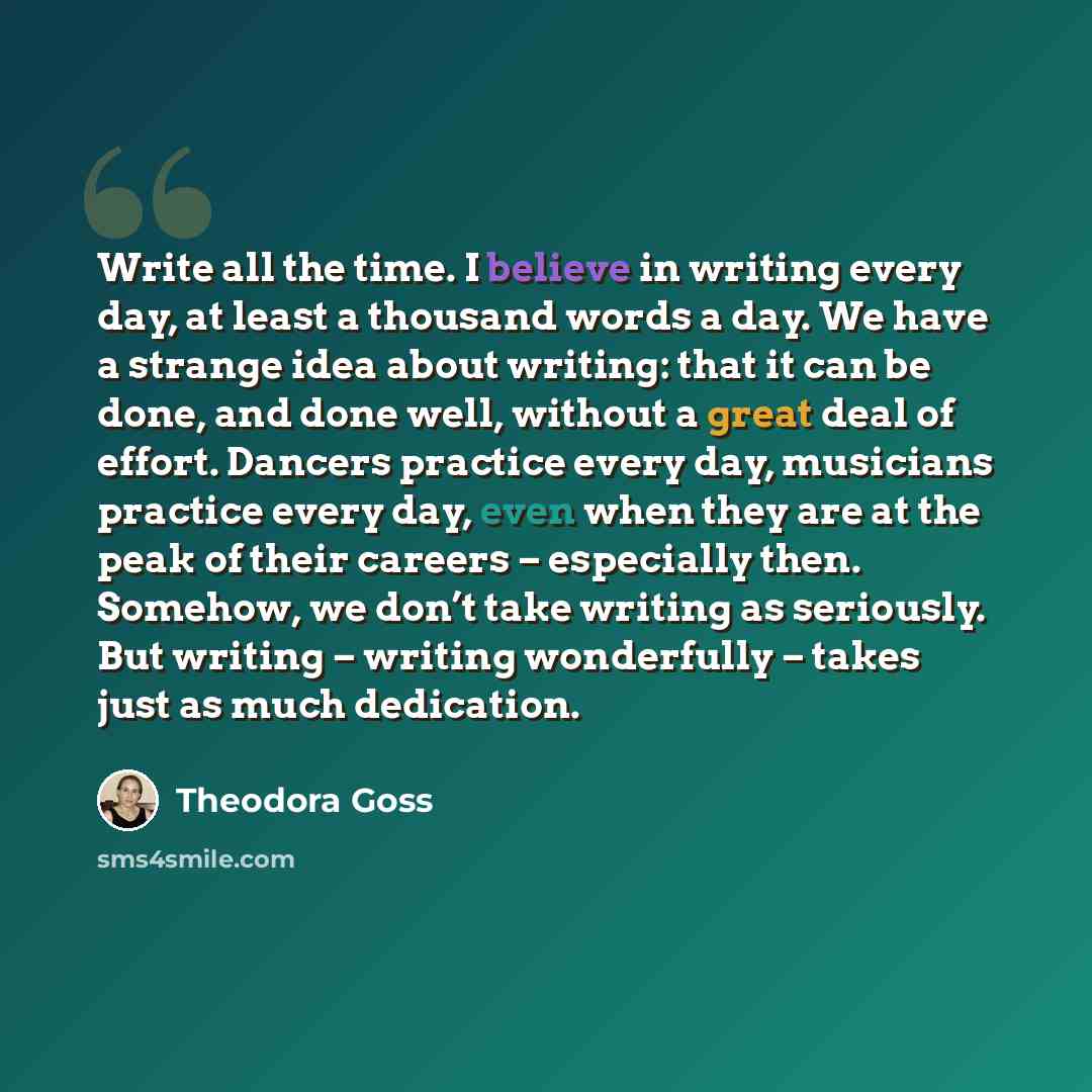 “Write all the time. I believe in writing every day, at least a thousand words a day. We have a strange idea about writing: that it can be done, and done well, without a great deal of effort. Dancers practice every day, musicians practice every day, even when they are at the peak of their careers –…” quote by Theodora Goss