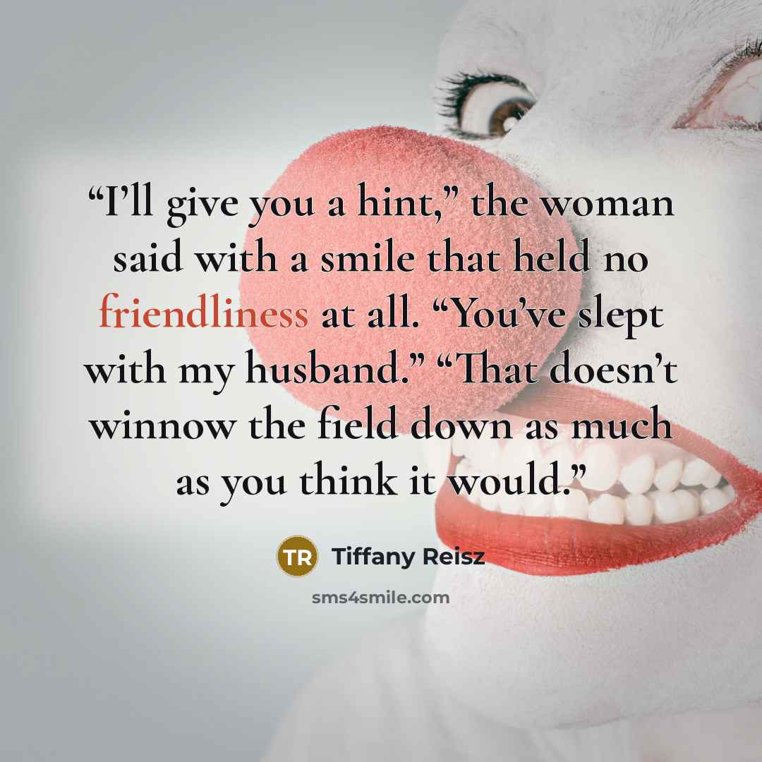 “I’ll give you a hint,” the woman said with a smile that held no friendliness at all. “You’ve slept with my husband.” “That doesn’t winnow the field down as much as you think it would.” quote by Tiffany Reisz