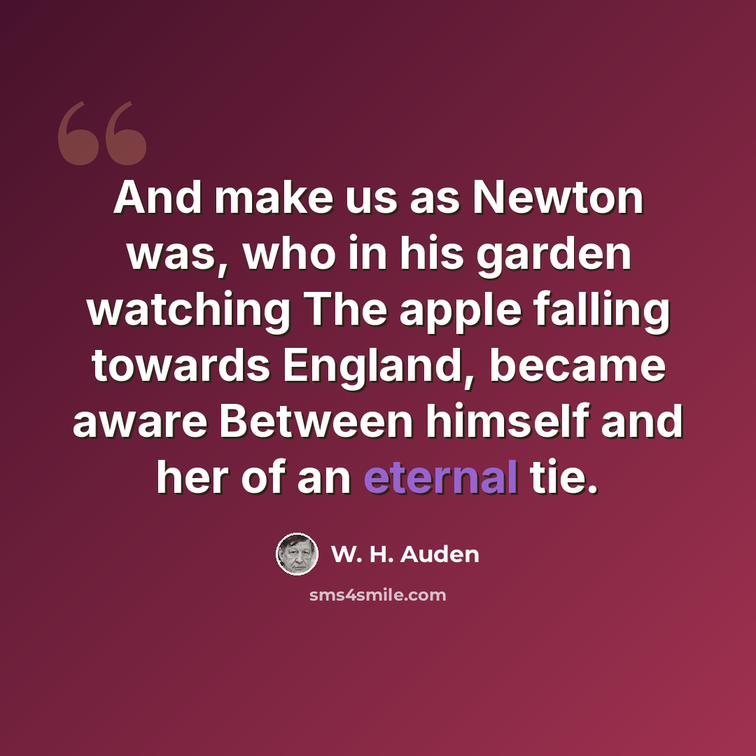“And make us as Newton was, who in his garden watching The apple falling towards England, became aware Between himself and her of an eternal tie.” quote by W. H. Auden