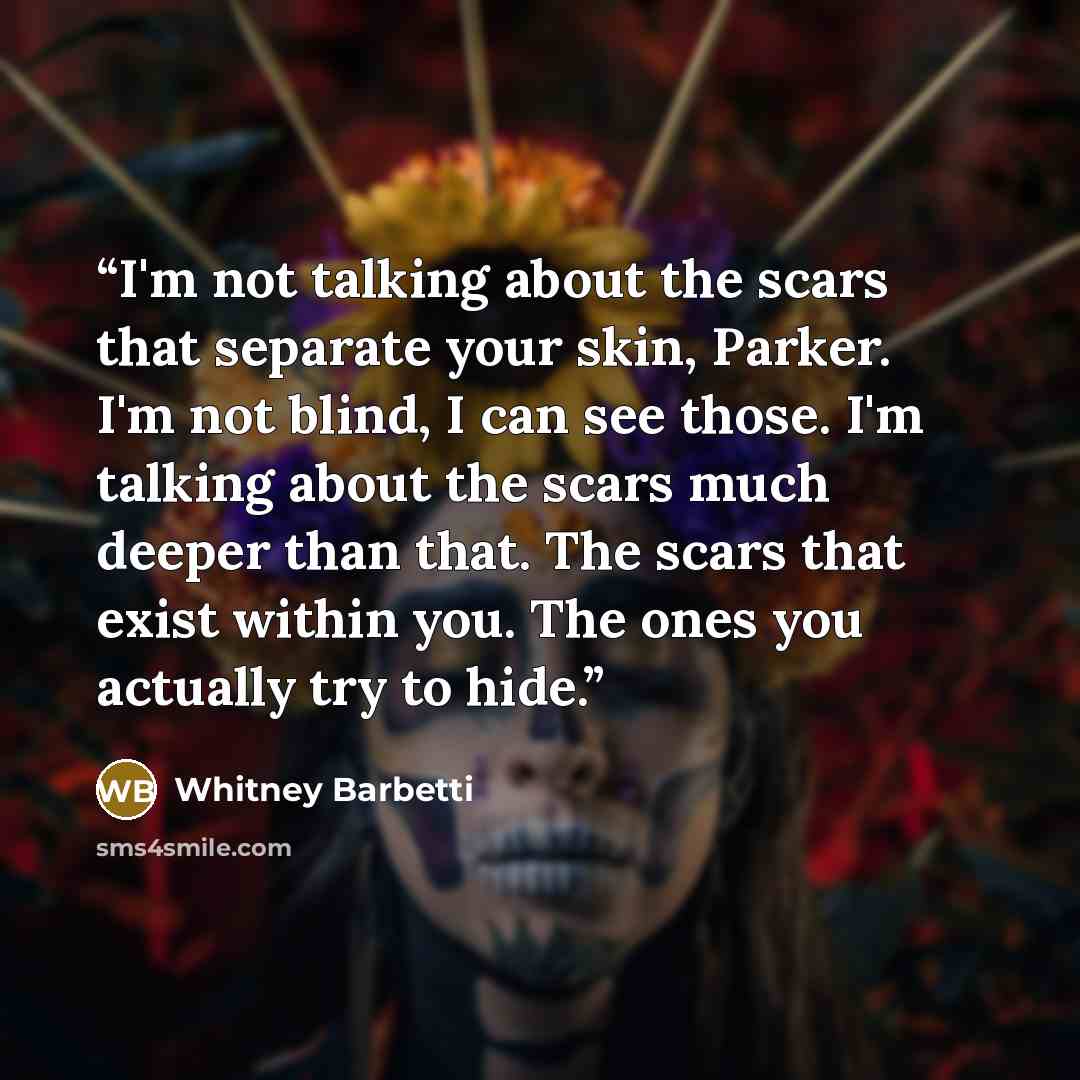“I'm not talking about the scars that separate your skin, Parker. I'm not blind, I can see those. I'm talking about the scars much deeper than that. The scars that exist within you. The ones you actually try to hide.” quote by Whitney Barbetti