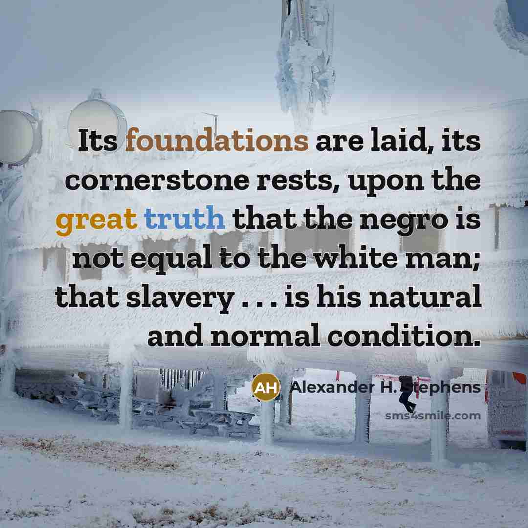 “Its foundations are laid, its cornerstone rests, upon the great truth that the negro is not equal to the white man; that slavery . . . is his natural and normal condition.” quote by Alexander H. Stephens