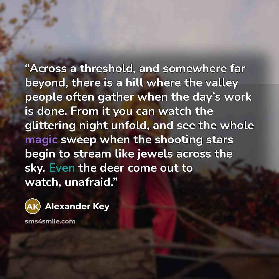 “Across a threshold, and somewhere far beyond, there is a hill where the valley people often gather when the day’s work is done. From it you can watch the glittering night unfold, and see the whole magic sweep when the shooting stars begin to stream like jewels across the sky. Even the deer come…” quote by Alexander Key