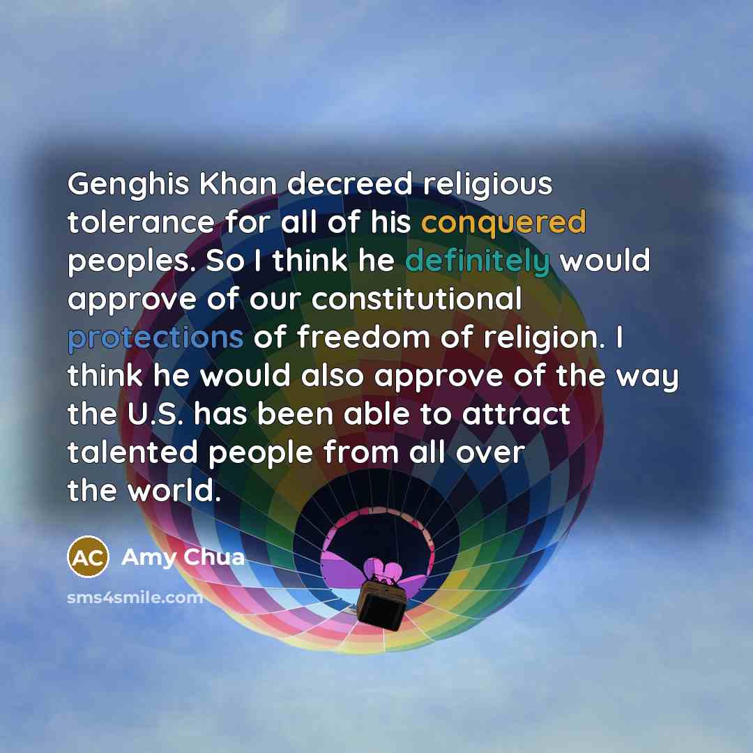 “Genghis Khan decreed religious tolerance for all of his conquered peoples. So I think he definitely would approve of our constitutional protections of freedom of religion. I think he would also approve of the way the U.S. has been able to attract talented people from all over the world.” quote by Amy Chua