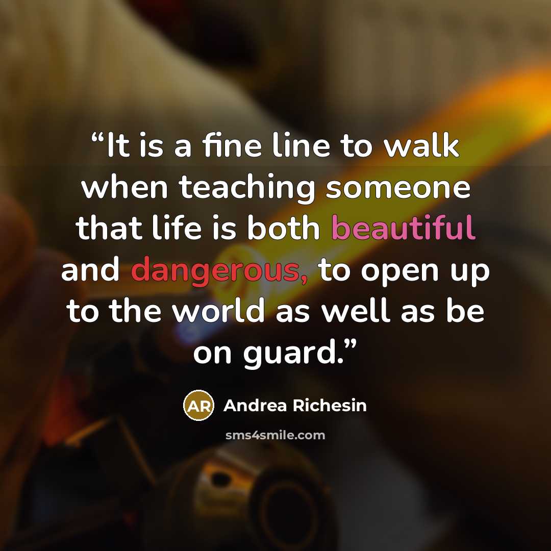 “It is a fine line to walk when teaching someone that life is both beautiful and dangerous, to open up to the world as well as be on guard.” quote by Andrea Richesin