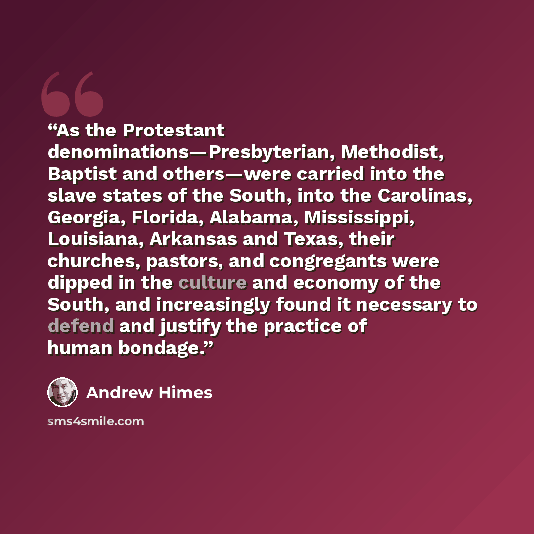 “As the Protestant denominations—Presbyterian, Methodist, Baptist and others—were carried into the slave states of the South, into the Carolinas, Georgia, Florida, Alabama, Mississippi, Louisiana, Arkansas and Texas, their churches, pastors, and congregants were dipped in the culture and economy of…” quote by Andrew Himes