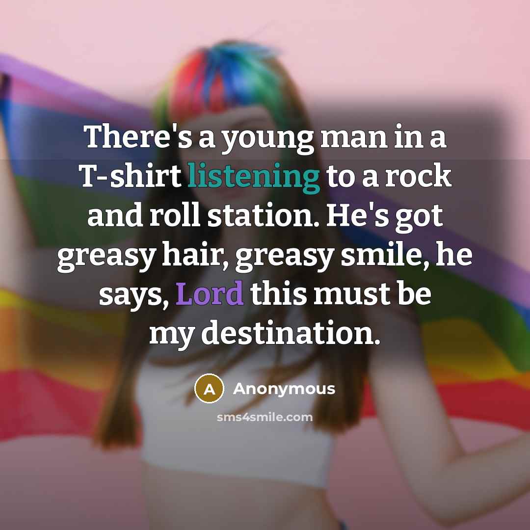 “There's a young man in a T-shirt listening to a rock and roll station. He's got greasy hair, greasy smile, he says, Lord this must be my destination.” quote by Anonymous