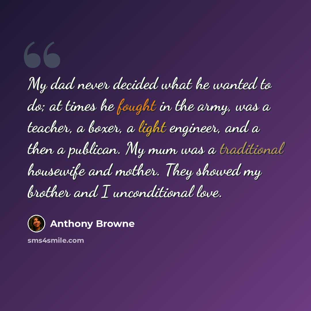 “My dad never decided what he wanted to do; at times he fought in the army, was a teacher, a boxer, a light engineer, and a then a publican. My mum was a traditional housewife and mother. They showed my brother and I unconditional love.” quote by Anthony Browne