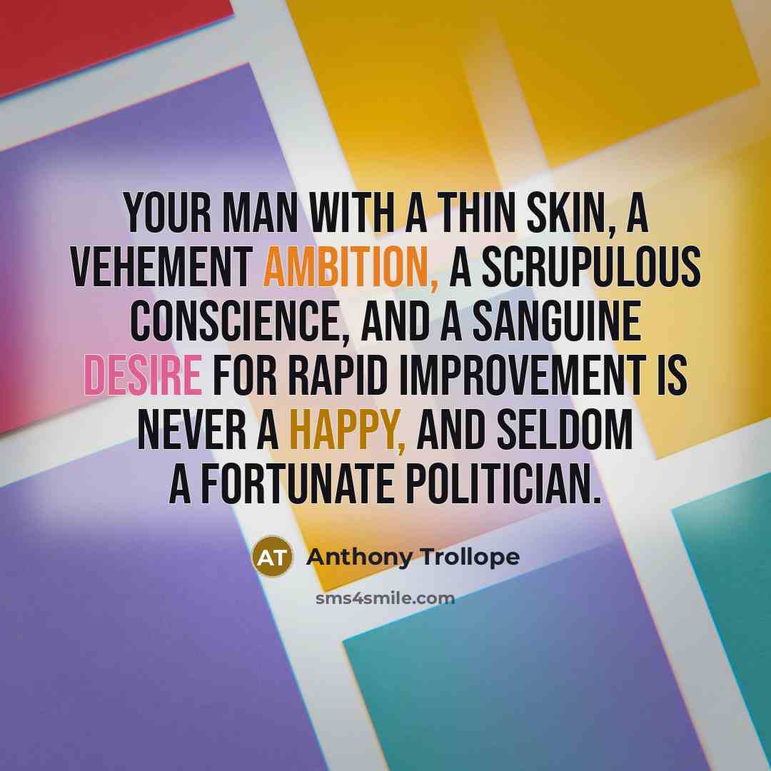 “Your man with a thin skin, a vehement ambition, a scrupulous conscience, and a sanguine desire for rapid improvement is never a happy, and seldom a fortunate politician.” quote by Anthony Trollope