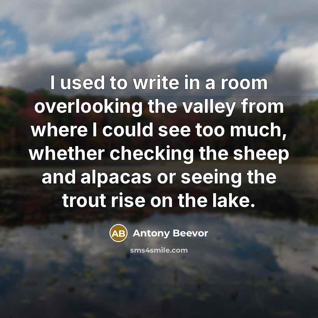 “I used to write in a room overlooking the valley from where I could see too much, whether checking the sheep and alpacas or seeing the trout rise on the lake.” quote by Antony Beevor