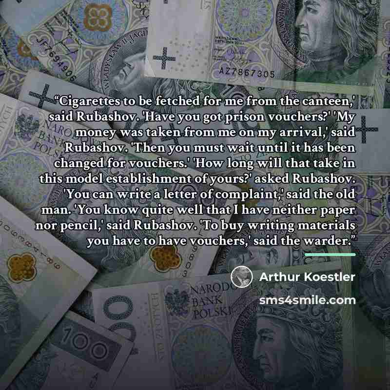 “Cigarettes to be fetched for me from the canteen,' said Rubashov. 'Have you got prison vouchers?' 'My money was taken from me on my arrival,' said Rubashov. 'Then you must wait until it has been changed for vouchers.' 'How long will that take in this model establishment of yours?' asked Rubashov…” quote by Arthur Koestler