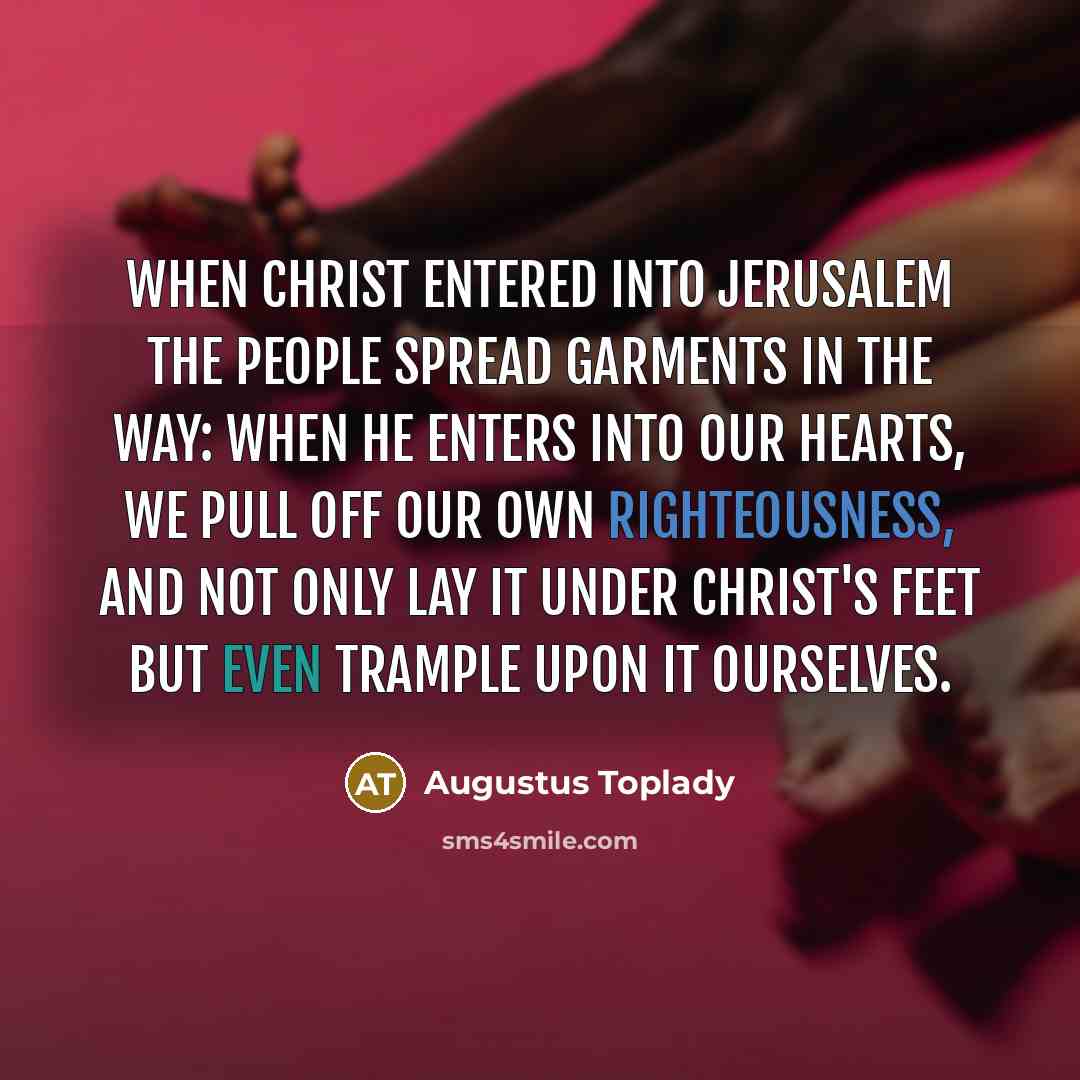 “When Christ entered into Jerusalem the people spread garments in the way: when He enters into our hearts, we pull off our own righteousness, and not only lay it under Christ's feet but even trample upon it ourselves.” quote by Augustus Toplady
