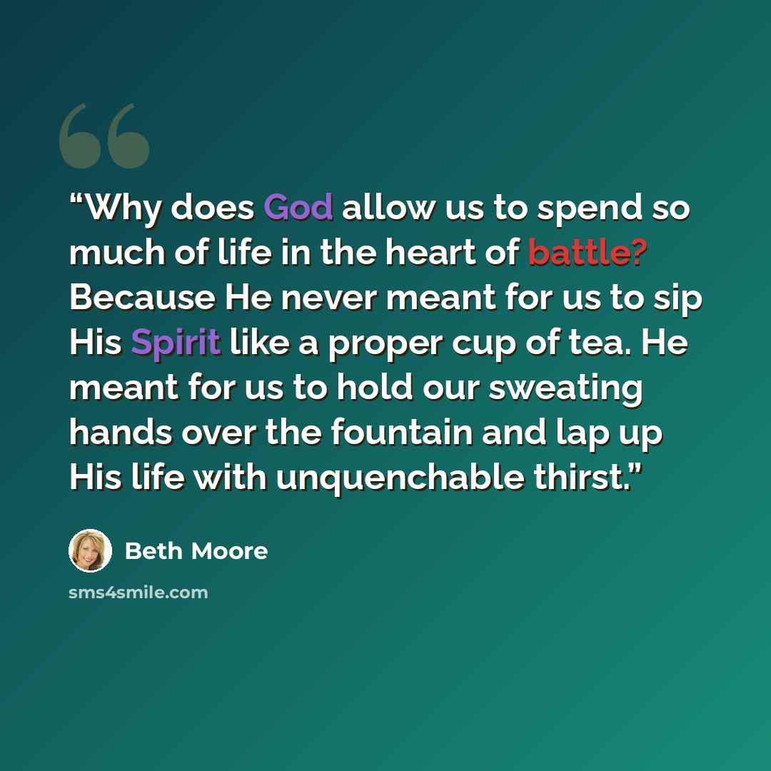 “Why does God allow us to spend so much of life in the heart of battle? Because He never meant for us to sip His Spirit like a proper cup of tea. He meant for us to hold our sweating hands over the fountain and lap up His life with unquenchable thirst.” quote by Beth Moore