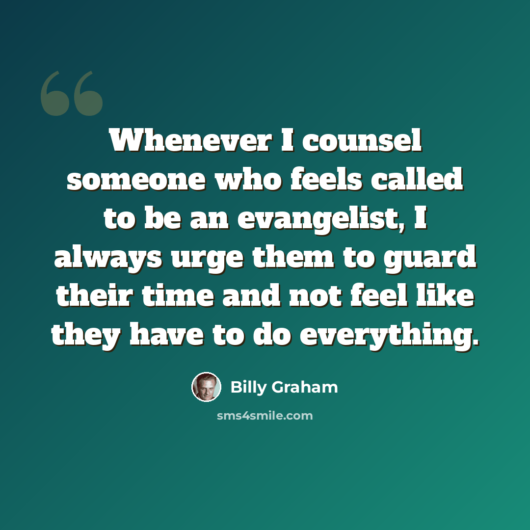 “Whenever I counsel someone who feels called to be an evangelist, I always urge them to guard their time and not feel like they have to do everything.” quote by Billy Graham