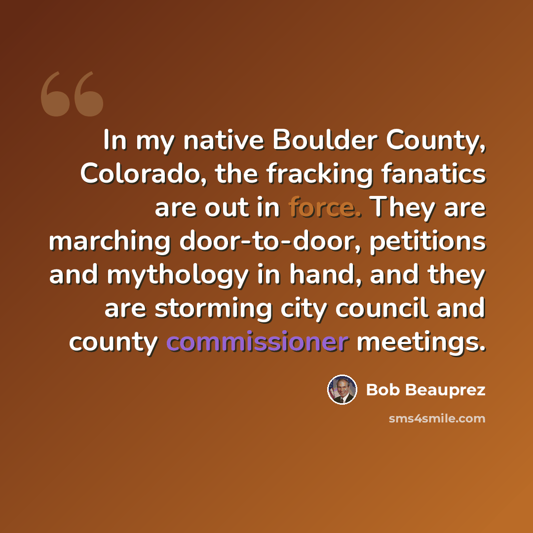 “In my native Boulder County, Colorado, the fracking fanatics are out in force. They are marching door-to-door, petitions and mythology in hand, and they are storming city council and county commissioner meetings.” quote by Bob Beauprez