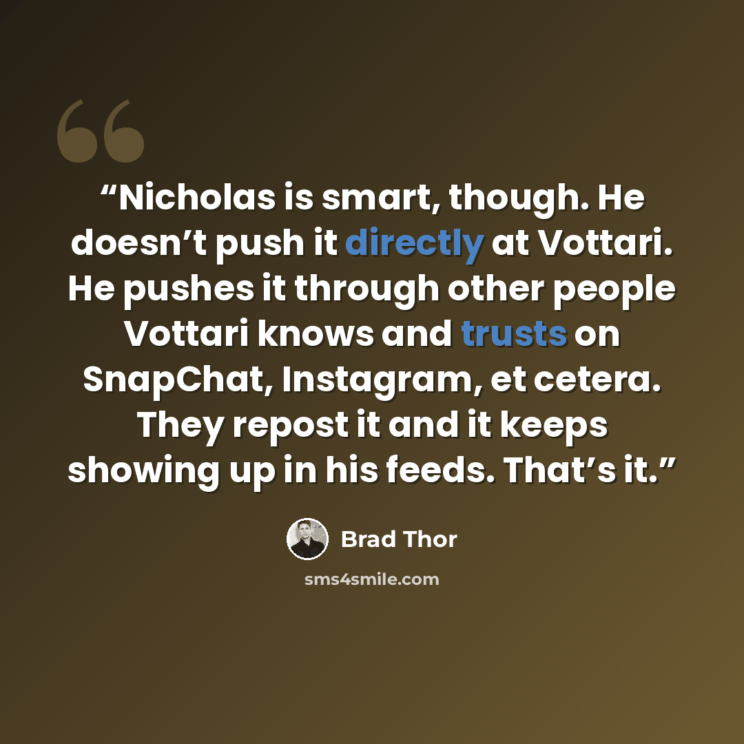 “Nicholas is smart, though. He doesn’t push it directly at Vottari. He pushes it through other people Vottari knows and trusts on SnapChat, Instagram, et cetera. They repost it and it keeps showing up in his feeds. That’s it.” quote by Brad Thor