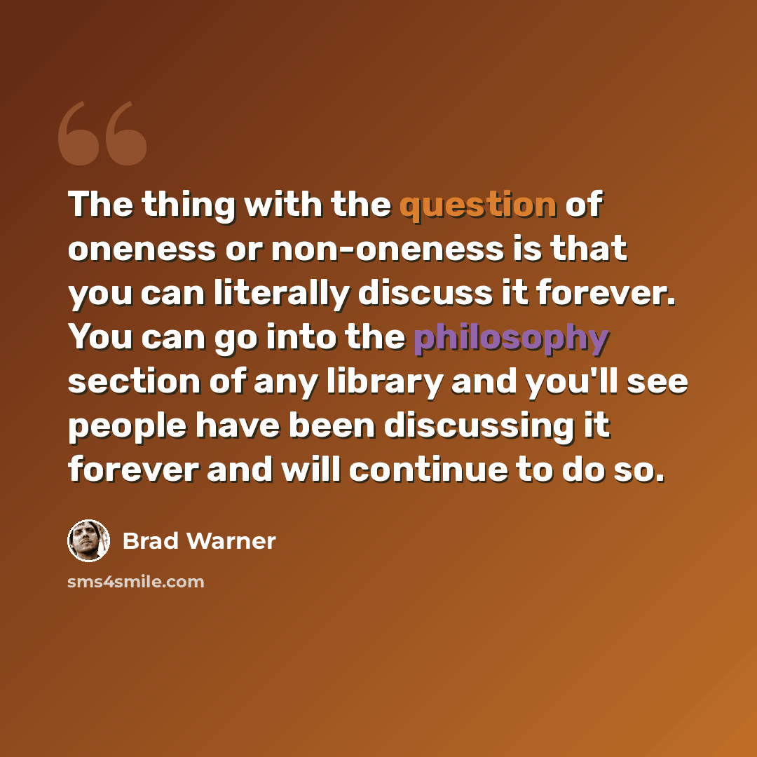 “The thing with the question of oneness or non-oneness is that you can literally discuss it forever. You can go into the philosophy section of any library and you'll see people have been discussing it forever and will continue to do so.” quote by Brad Warner
