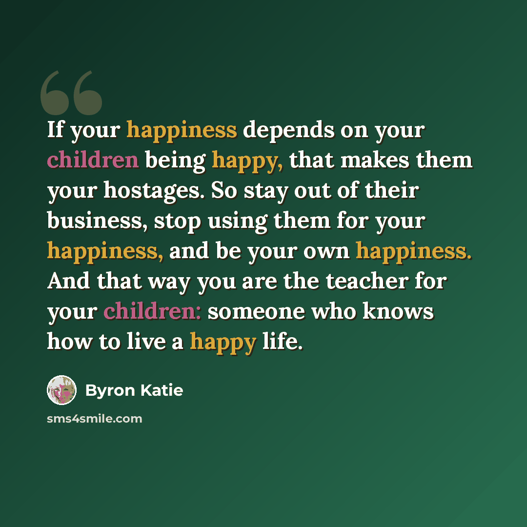 “If your happiness depends on your children being happy, that makes them your hostages. So stay out of their business, stop using them for your happiness, and be your own happiness. And that way you are the teacher for your children: someone who knows how to live a happy life.” quote by Byron Katie