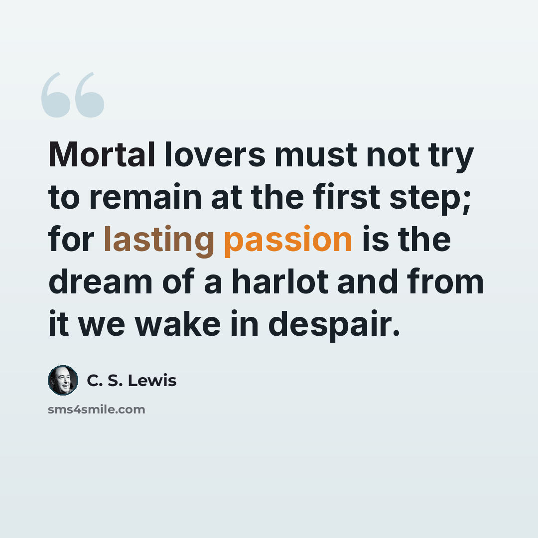 “Mortal lovers must not try to remain at the first step; for lasting passion is the dream of a harlot and from it we wake in despair.” quote by C. S. Lewis