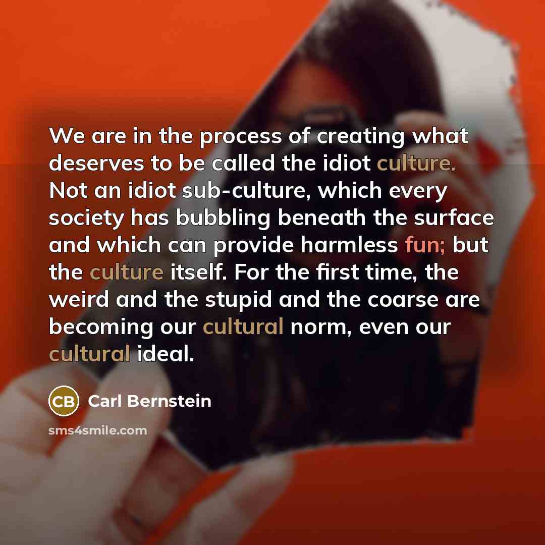 “We are in the process of creating what deserves to be called the idiot culture. Not an idiot sub-culture, which every society has bubbling beneath the surface and which can provide harmless fun; but the culture itself. For the first time, the weird and the stupid and the coarse are becoming our…” quote by Carl Bernstein