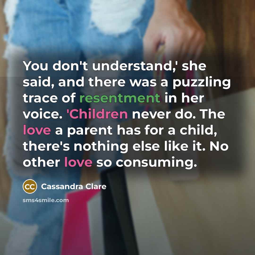 “You don't understand,' she said, and there was a puzzling trace of resentment in her voice. 'Children never do. The love a parent has for a child, there's nothing else like it. No other love so consuming.” quote by Cassandra Clare