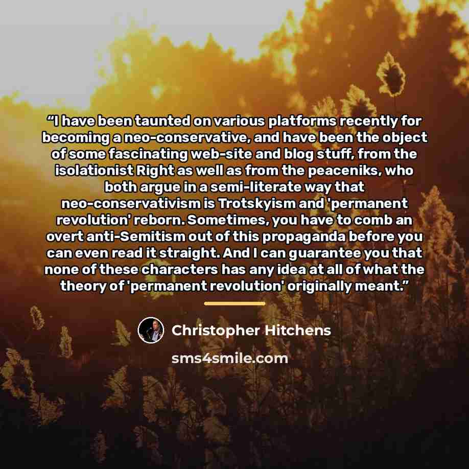 “I have been taunted on various platforms recently for becoming a neo-conservative, and have been the object of some fascinating web-site and blog stuff, from the isolationist Right as well as from the peaceniks, who both argue in a semi-literate way that neo-conservativism is Trotskyism and…” quote by Christopher Hitchens