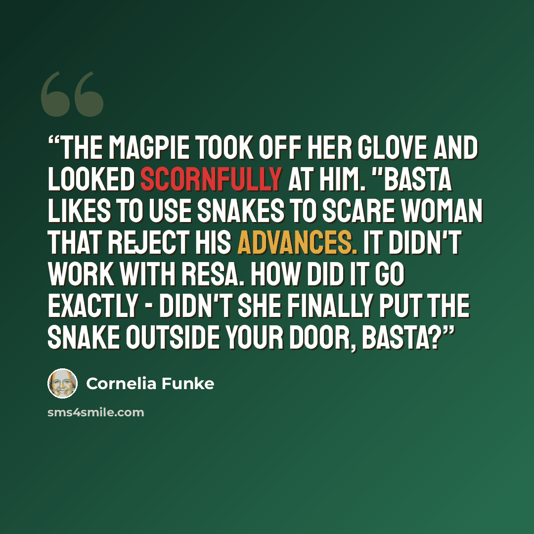 “The Magpie took off her glove and looked scornfully at him. "Basta likes to use snakes to scare woman that reject his advances. It didn't work with Resa. How did it go exactly - didn't she finally put the snake outside your door, Basta?” quote by Cornelia Funke