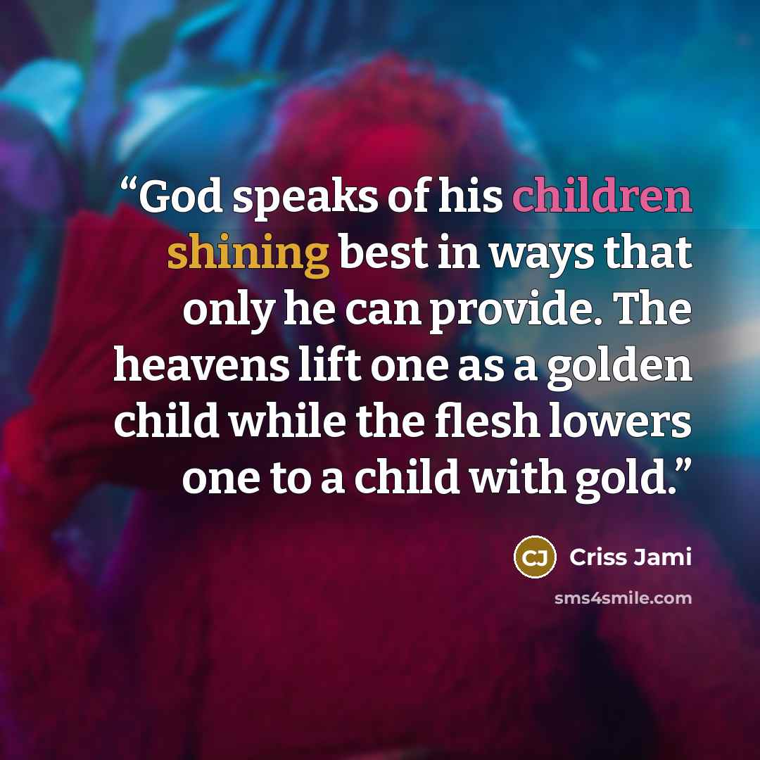 “God speaks of his children shining best in ways that only he can provide. The heavens lift one as a golden child while the flesh lowers one to a child with gold.” quote by Criss Jami