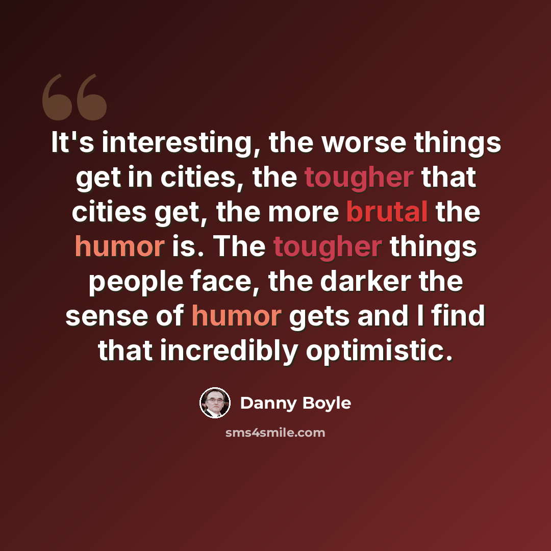 “It's interesting, the worse things get in cities, the tougher that cities get, the more brutal the humor is. The tougher things people face, the darker the sense of humor gets and I find that incredibly optimistic.” quote by Danny Boyle