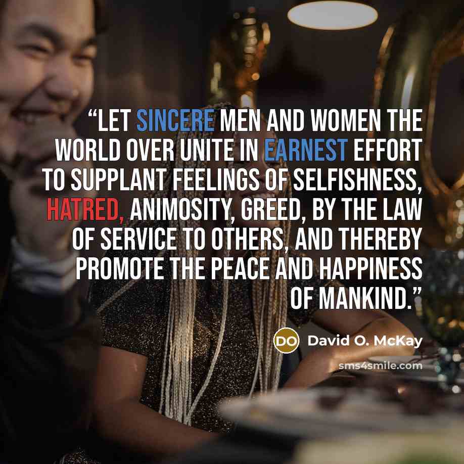 “Let sincere men and women the world over unite in earnest effort to supplant feelings of selfishness, hatred, animosity, greed, by the law of service to others, and thereby promote the peace and happiness of mankind.” quote by David O. McKay