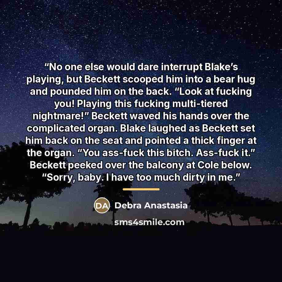 “No one else would dare interrupt Blake’s playing, but Beckett scooped him into a bear hug and pounded him on the back. “Look at fucking you! Playing this fucking multi-tiered nightmare!” Beckett waved his hands over the complicated organ. Blake laughed as Beckett set him back on the seat and…” quote by Debra Anastasia