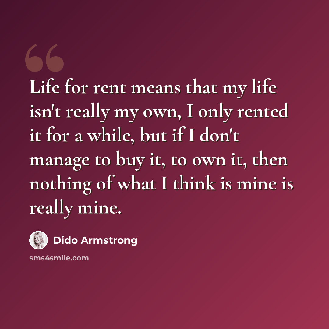 “Life for rent means that my life isn't really my own, I only rented it for a while, but if I don't manage to buy it, to own it, then nothing of what I think is mine is really mine.” quote by Dido Armstrong