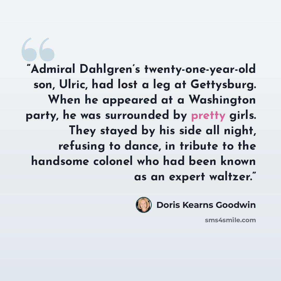 “Admiral Dahlgren’s twenty-one-year-old son, Ulric, had lost a leg at Gettysburg. When he appeared at a Washington party, he was surrounded by pretty girls. They stayed by his side all night, refusing to dance, in tribute to the handsome colonel who had been known as an expert waltzer.” quote by Doris Kearns Goodwin