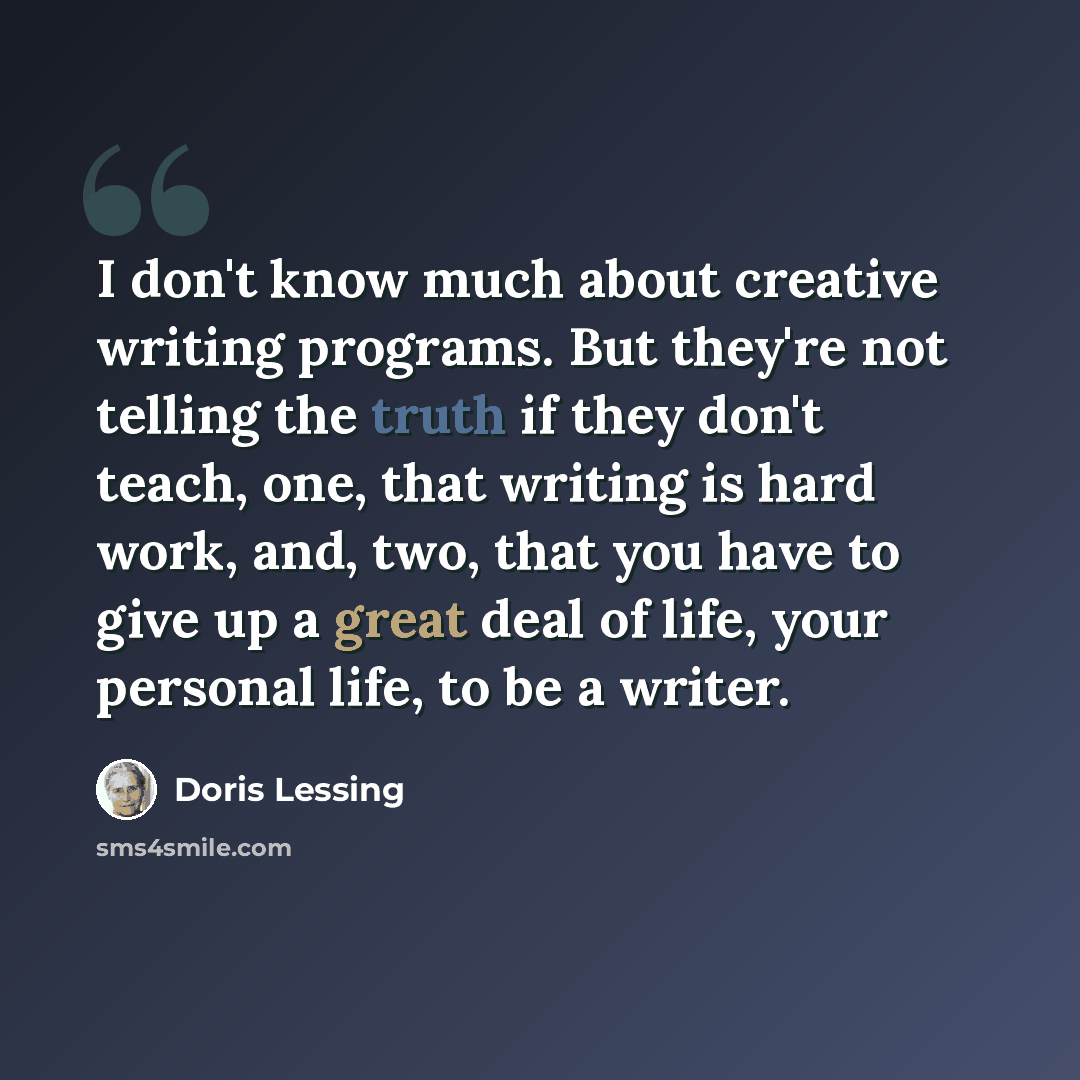 “I don't know much about creative writing programs. But they're not telling the truth if they don't teach, one, that writing is hard work, and, two, that you have to give up a great deal of life, your personal life, to be a writer.” quote by Doris Lessing
