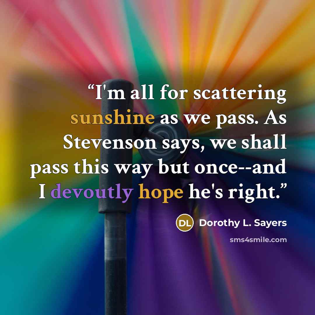 “I'm all for scattering sunshine as we pass. As Stevenson says, we shall pass this way but once--and I devoutly hope he's right.” quote by Dorothy L. Sayers