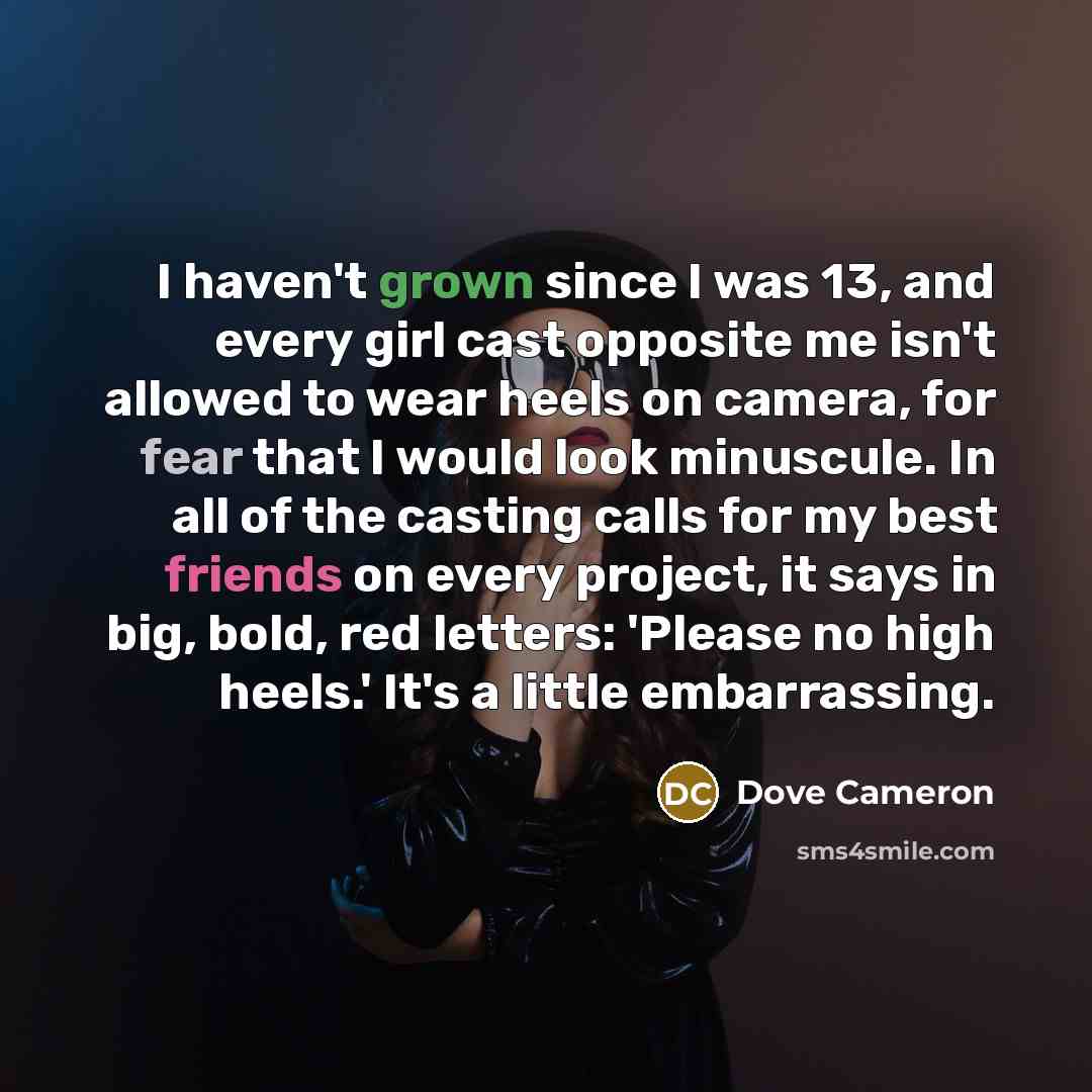 “I haven't grown since I was 13, and every girl cast opposite me isn't allowed to wear heels on camera, for fear that I would look minuscule. In all of the casting calls for my best friends on every project, it says in big, bold, red letters: 'Please no high heels.' It's a little embarrassing.” quote by Dove Cameron
