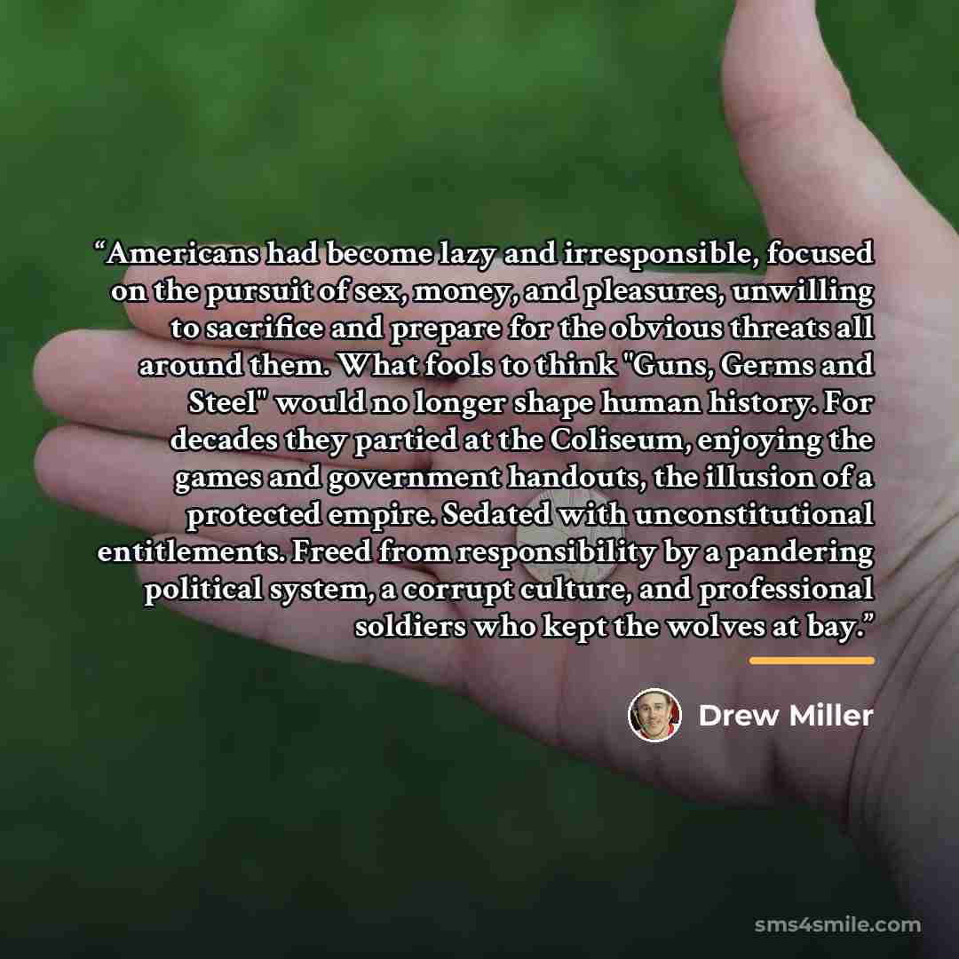 “Americans had become lazy and irresponsible, focused on the pursuit of sex, money, and pleasures, unwilling to sacrifice and prepare for the obvious threats all around them. What fools to think "Guns, Germs and Steel" would no longer shape human history. For decades they partied at the Coliseum…” quote by Drew Miller