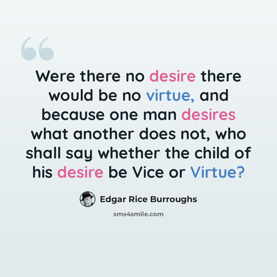 “Were there no desire there would be no virtue, and because one man desires what another does not, who shall say whether the child of his desire be Vice or Virtue?” quote by Edgar Rice Burroughs