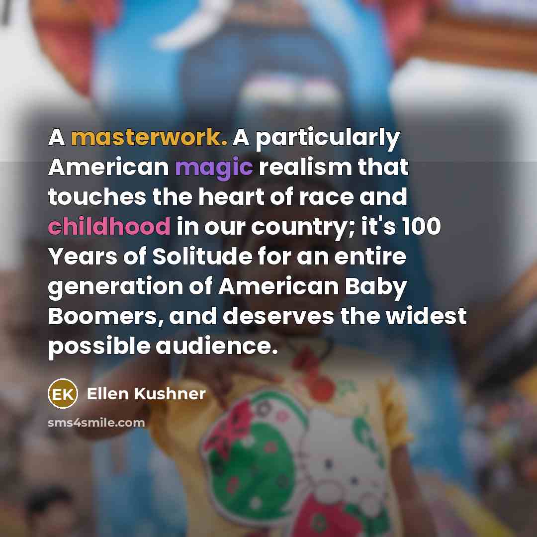“A masterwork. A particularly American magic realism that touches the heart of race and childhood in our country; it's 100 Years of Solitude for an entire generation of American Baby Boomers, and deserves the widest possible audience.” quote by Ellen Kushner