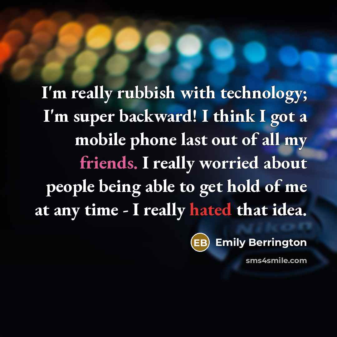 “I'm really rubbish with technology; I'm super backward! I think I got a mobile phone last out of all my friends. I really worried about people being able to get hold of me at any time - I really hated that idea.” quote by Emily Berrington