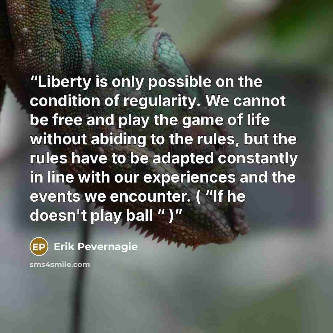 “Liberty is only possible on the condition of regularity. We cannot be free and play the game of life without abiding to the rules, but the rules have to be adapted constantly in line with our experiences and the events we encounter. ( “If he doesn't play ball “ )” quote by Erik Pevernagie