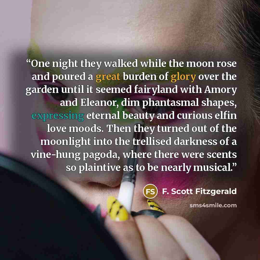 “One night they walked while the moon rose and poured a great burden of glory over the garden until it seemed fairyland with Amory and Eleanor, dim phantasmal shapes, expressing eternal beauty and curious elfin love moods. Then they turned out of the moonlight into the trellised darkness of a…” quote by F. Scott Fitzgerald