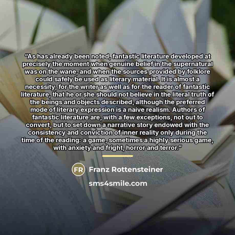“As has already been noted, fantastic literature developed at precisely the moment when genuine belief in the supernatural was on the wane, and when the sources provided by folklore could safely be used as literary material. It is almost a necessity, for the writer as well as for the reader of…” quote by Franz Rottensteiner