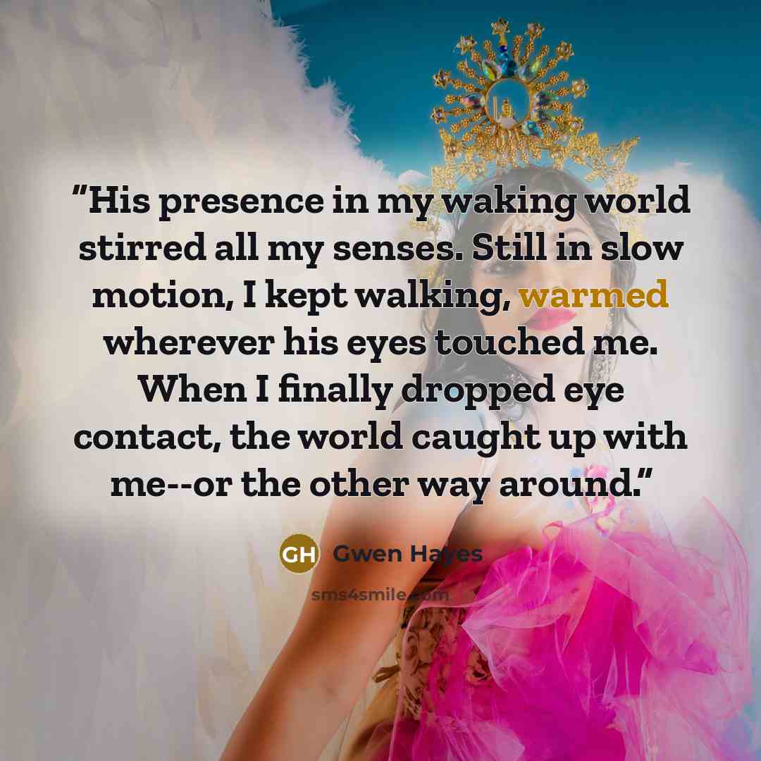“His presence in my waking world stirred all my senses. Still in slow motion, I kept walking, warmed wherever his eyes touched me. When I finally dropped eye contact, the world caught up with me--or the other way around.” quote by Gwen Hayes